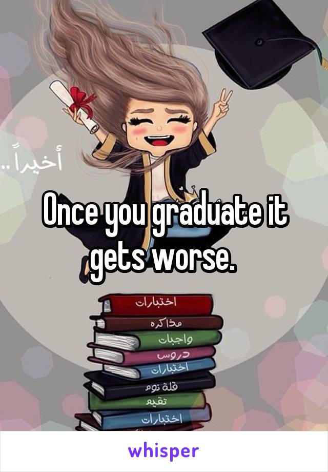 Once you graduate it gets worse. 