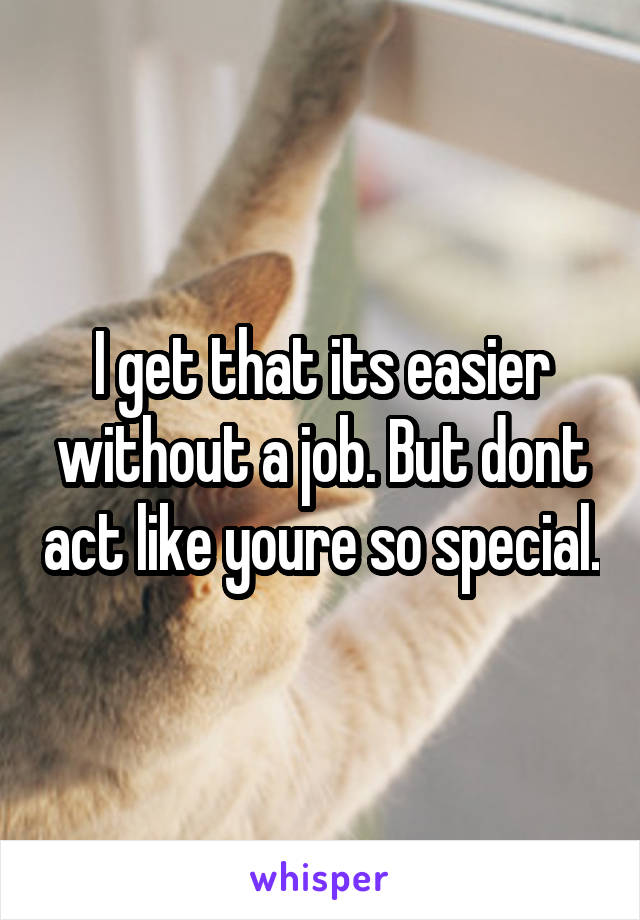 I get that its easier without a job. But dont act like youre so special.