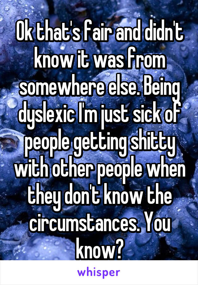 Ok that's fair and didn't know it was from somewhere else. Being dyslexic I'm just sick of people getting shitty with other people when they don't know the circumstances. You know?