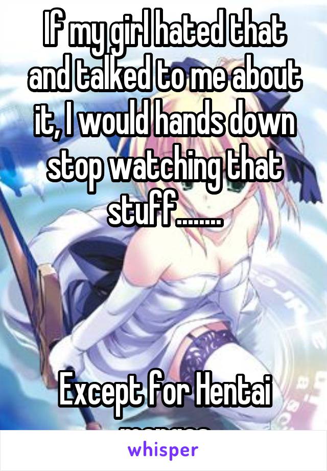 If my girl hated that and talked to me about it, I would hands down stop watching that stuff........



Except for Hentai mangas