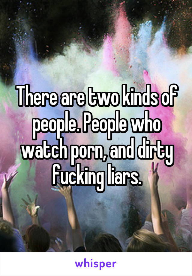 There are two kinds of people. People who watch porn, and dirty fucking liars.