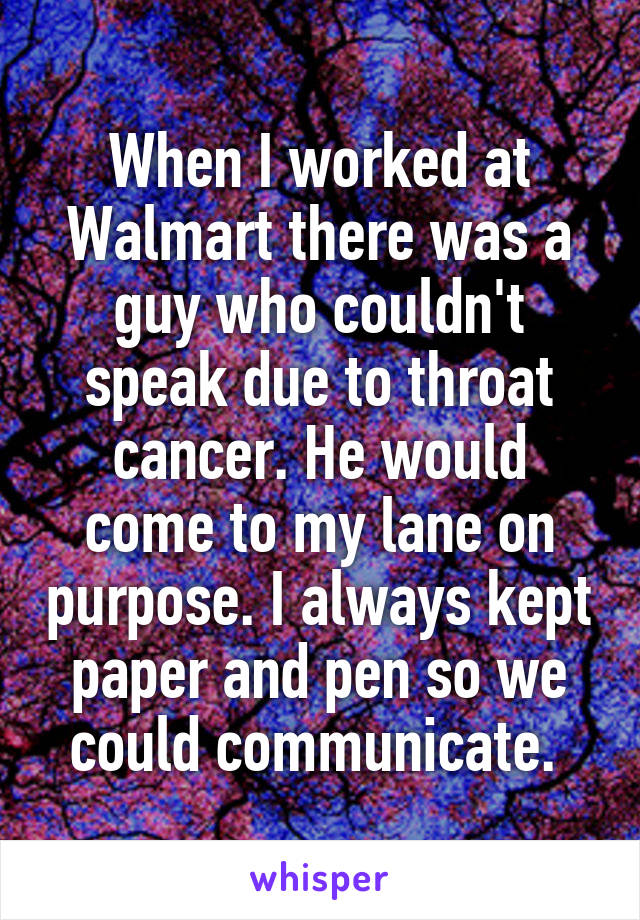 When I worked at Walmart there was a guy who couldn't speak due to throat cancer. He would come to my lane on purpose. I always kept paper and pen so we could communicate. 
