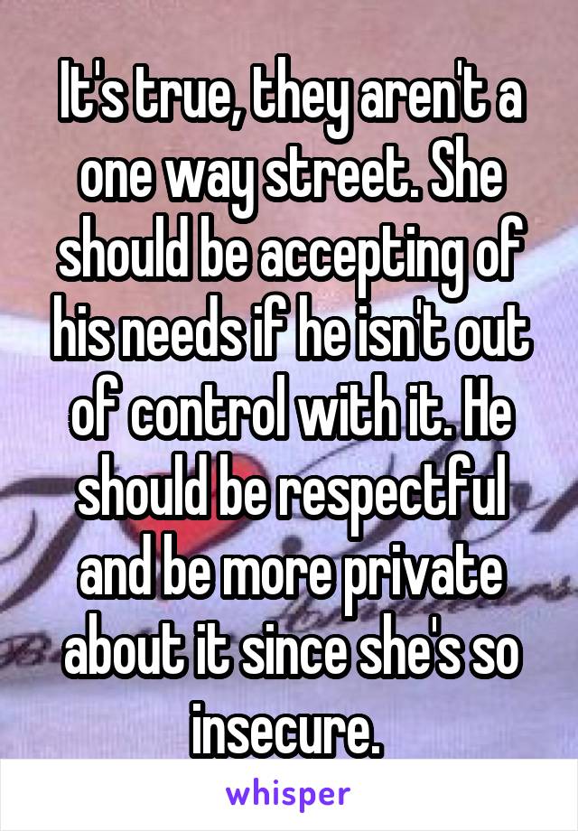 It's true, they aren't a one way street. She should be accepting of his needs if he isn't out of control with it. He should be respectful and be more private about it since she's so insecure. 