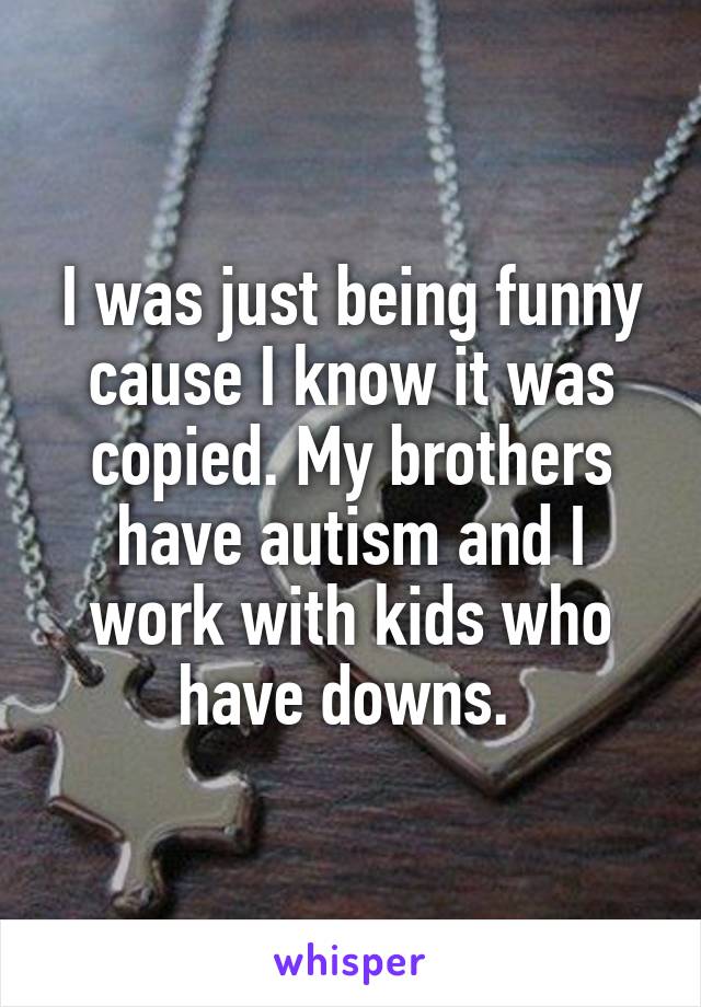 I was just being funny cause I know it was copied. My brothers have autism and I work with kids who have downs. 