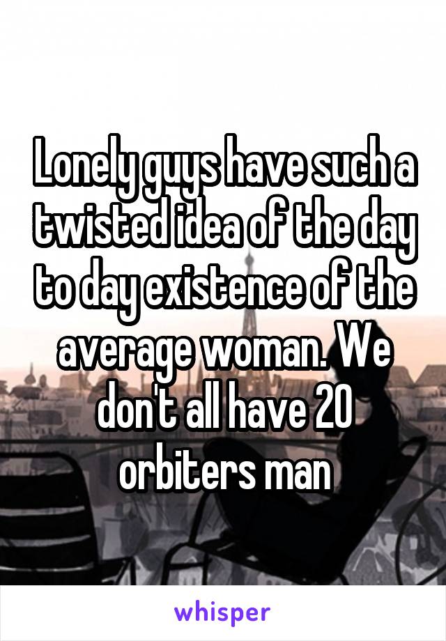 Lonely guys have such a twisted idea of the day to day existence of the average woman. We don't all have 20 orbiters man