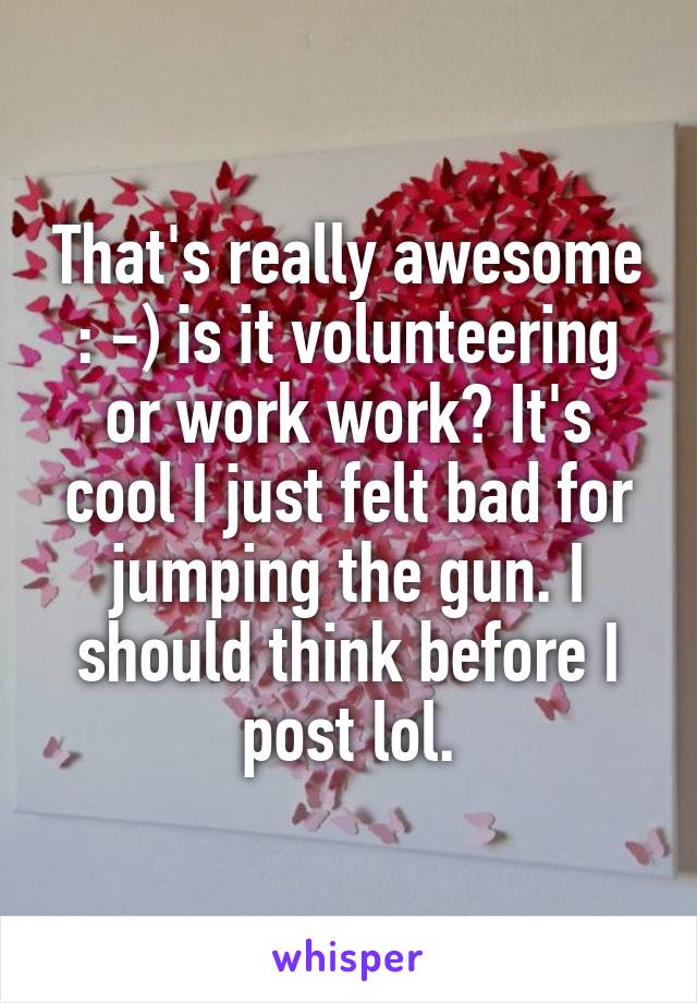 That's really awesome : -) is it volunteering or work work? It's cool I just felt bad for jumping the gun. I should think before I post lol.