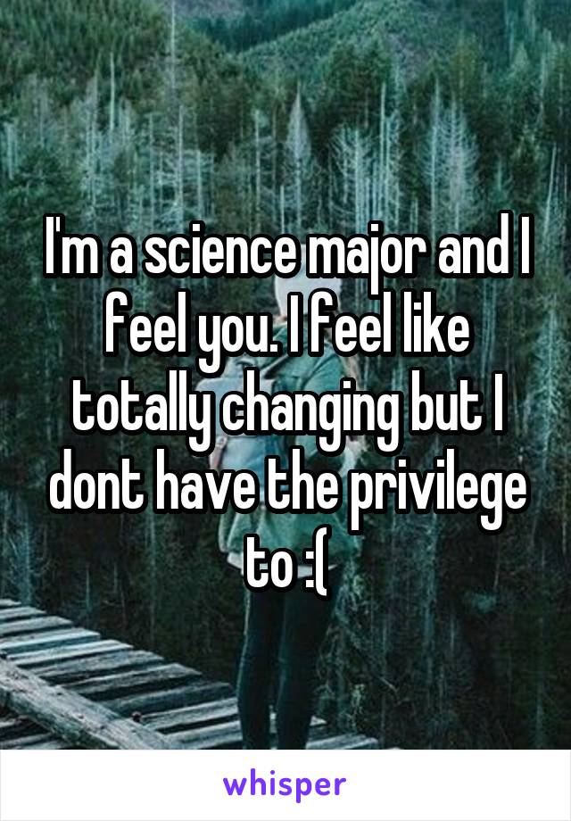 I'm a science major and I feel you. I feel like totally changing but I dont have the privilege to :(