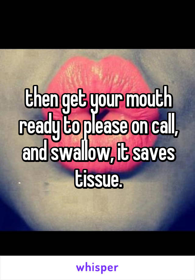 then get your mouth ready to please on call, and swallow, it saves tissue.