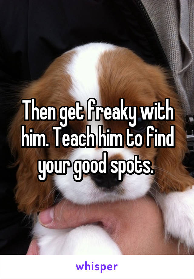 Then get freaky with him. Teach him to find your good spots. 