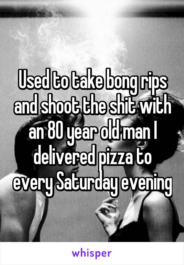 Used to take bong rips and shoot the shit with an 80 year old man I delivered pizza to every Saturday evening