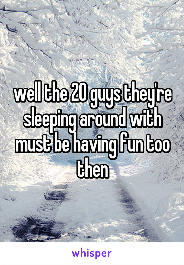 well the 20 guys they're sleeping around with must be having fun too then