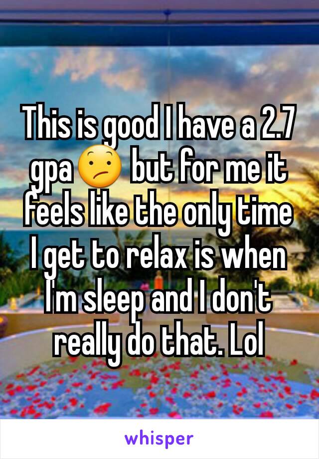 This is good I have a 2.7 gpa😕 but for me it feels like the only time I get to relax is when I'm sleep and I don't really do that. Lol