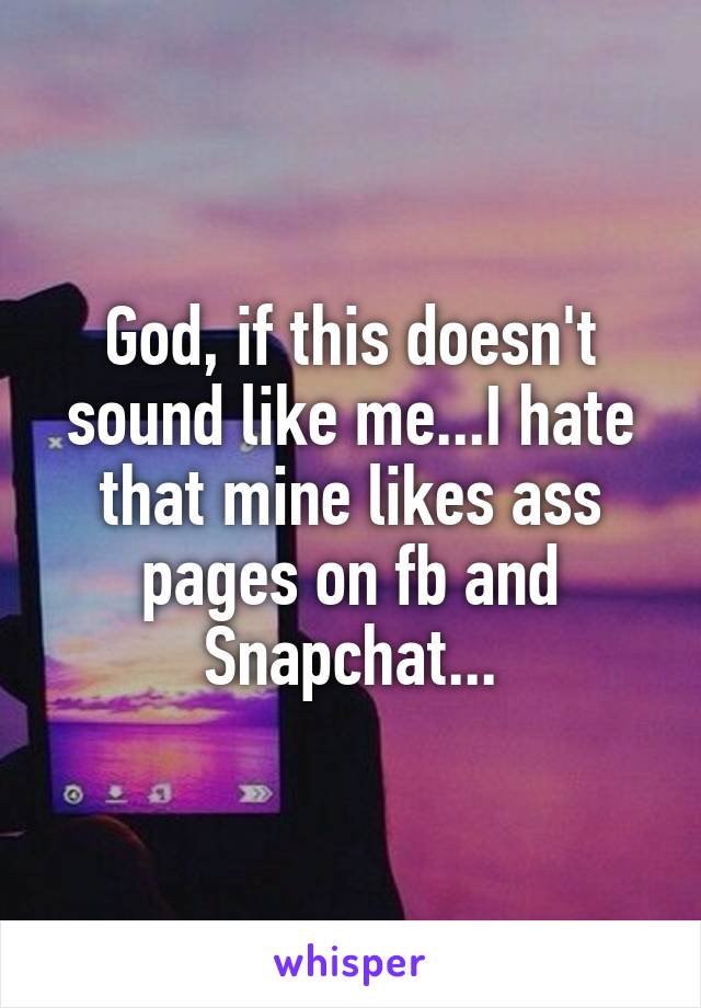 God, if this doesn't sound like me...I hate that mine likes ass pages on fb and Snapchat...