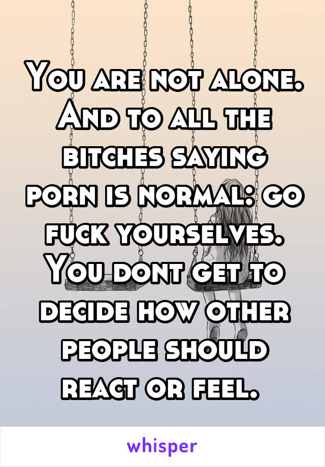 You are not alone. And to all the bitches saying porn is normal: go fuck yourselves. You dont get to decide how other people should react or feel. 