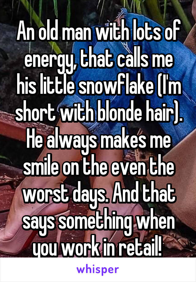 An old man with lots of energy, that calls me his little snowflake (I'm short with blonde hair). He always makes me smile on the even the worst days. And that says something when you work in retail! 