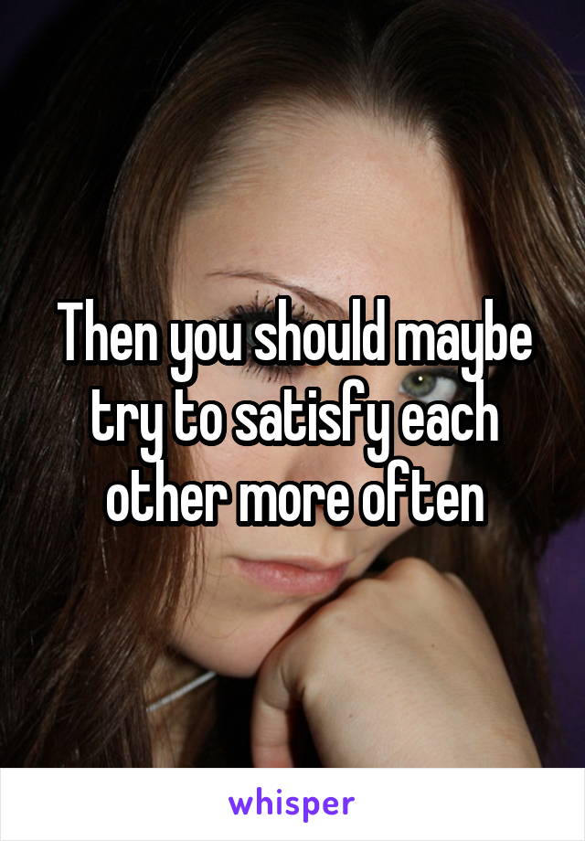 Then you should maybe try to satisfy each other more often