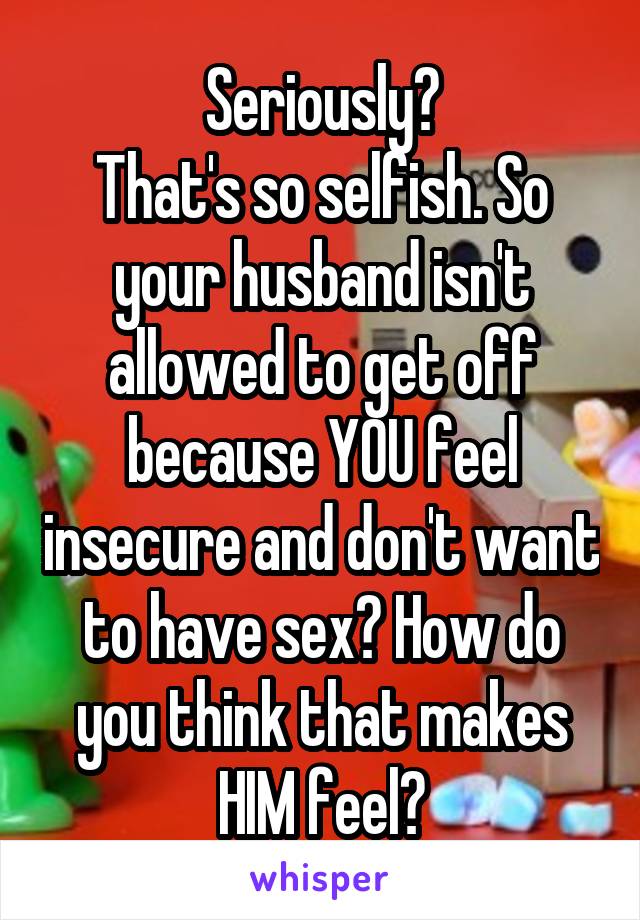 Seriously?
That's so selfish. So your husband isn't allowed to get off because YOU feel insecure and don't want to have sex? How do you think that makes HIM feel?