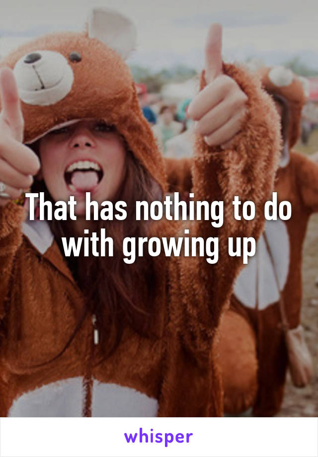 That has nothing to do with growing up