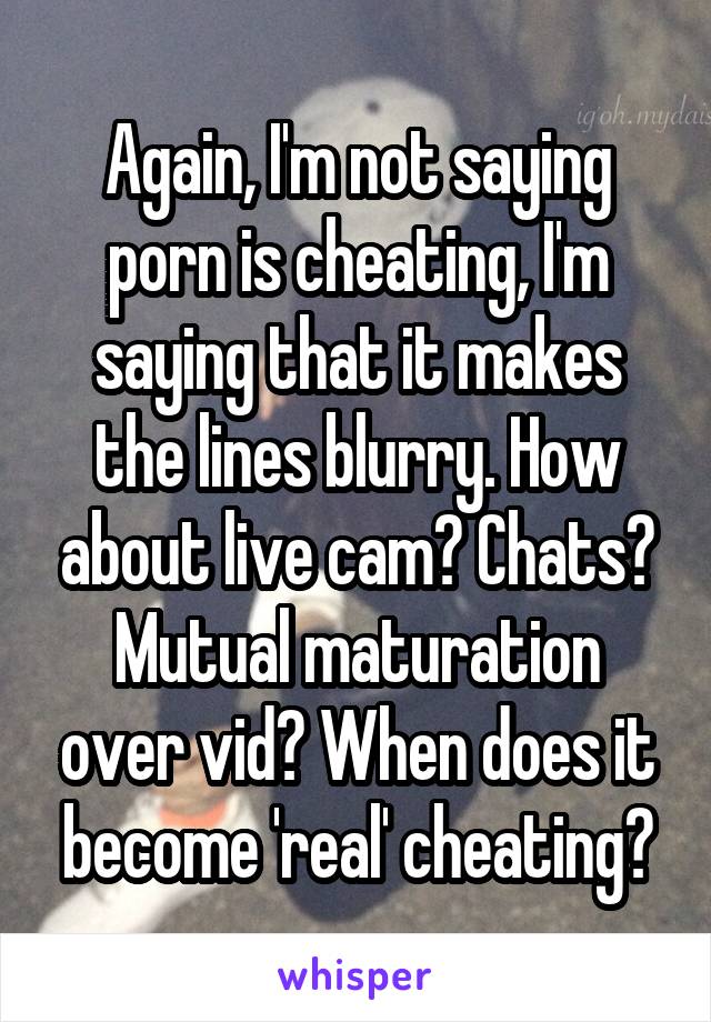 Again, I'm not saying porn is cheating, I'm saying that it makes the lines blurry. How about live cam? Chats? Mutual maturation over vid? When does it become 'real' cheating?