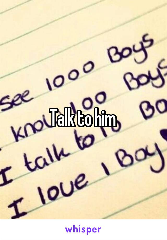 Talk to him 