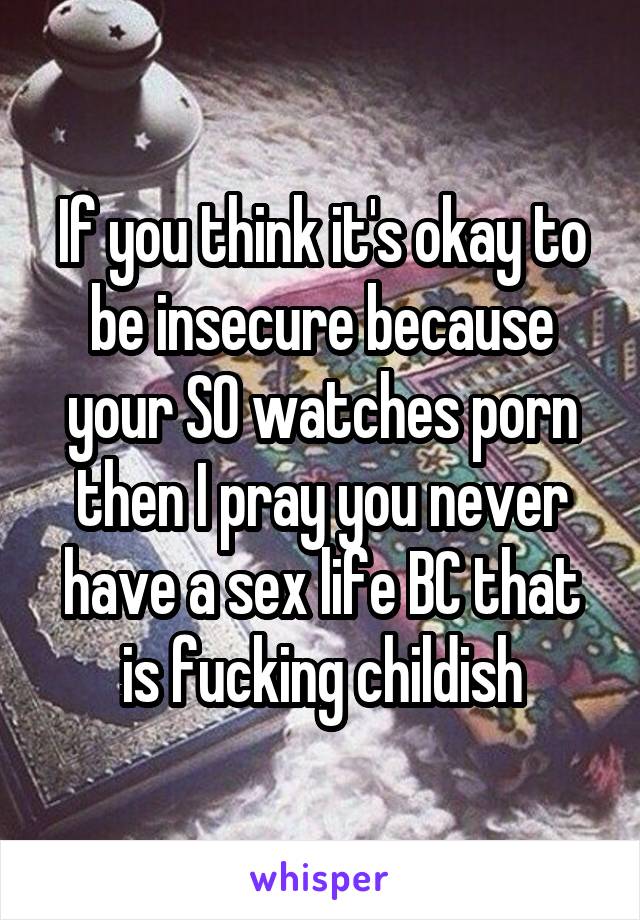 If you think it's okay to be insecure because your SO watches porn then I pray you never have a sex life BC that is fucking childish