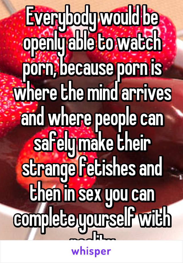 Everybody would be openly able to watch porn, because porn is where the mind arrives and where people can safely make their strange fetishes and then in sex you can complete yourself with reality