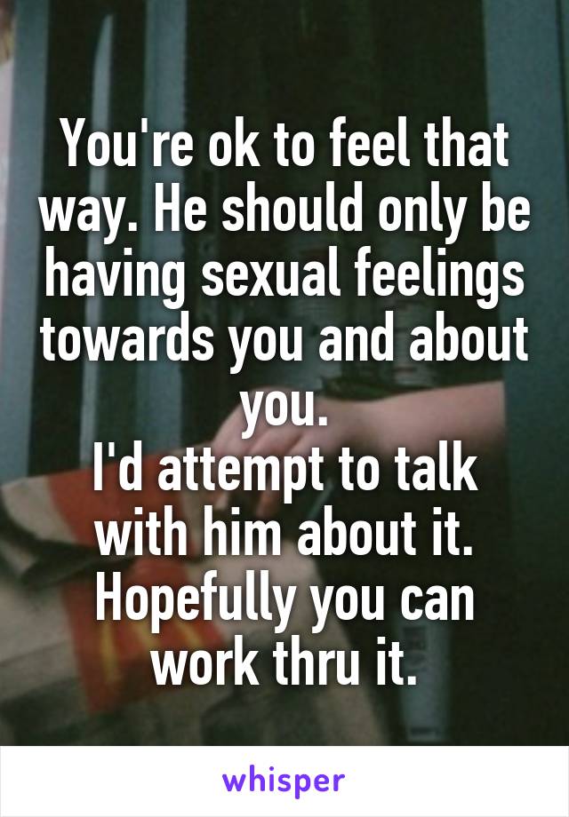 You're ok to feel that way. He should only be having sexual feelings towards you and about you.
I'd attempt to talk with him about it. Hopefully you can work thru it.