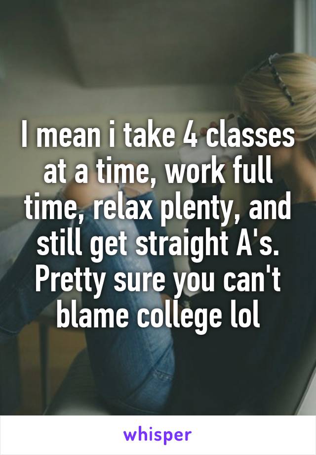 I mean i take 4 classes at a time, work full time, relax plenty, and still get straight A's. Pretty sure you can't blame college lol