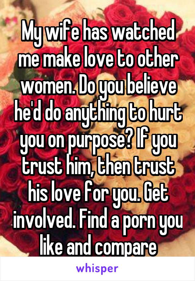 My wife has watched me make love to other women. Do you believe he'd do anything to hurt you on purpose? If you trust him, then trust his love for you. Get involved. Find a porn you like and compare