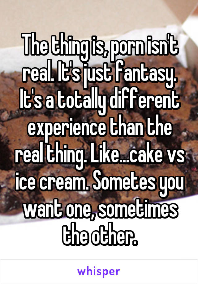 The thing is, porn isn't real. It's just fantasy. It's a totally different experience than the real thing. Like...cake vs ice cream. Sometes you want one, sometimes the other.