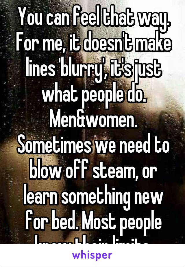 You can feel that way. For me, it doesn't make lines 'blurry', it's just what people do. Men&women. Sometimes we need to blow off steam, or learn something new for bed. Most people know their limits.