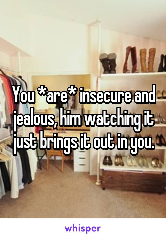 You *are* insecure and jealous, him watching it just brings it out in you.