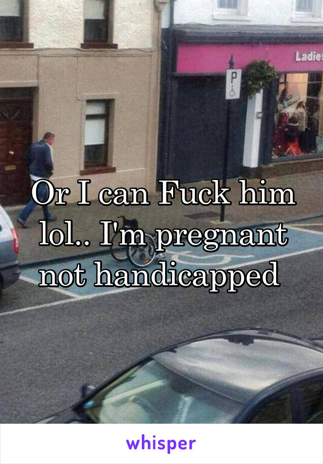 Or I can Fuck him lol.. I'm pregnant not handicapped 