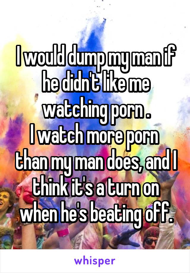 I would dump my man if he didn't like me watching porn .
I watch more porn  than my man does, and I think it's a turn on when he's beating off.