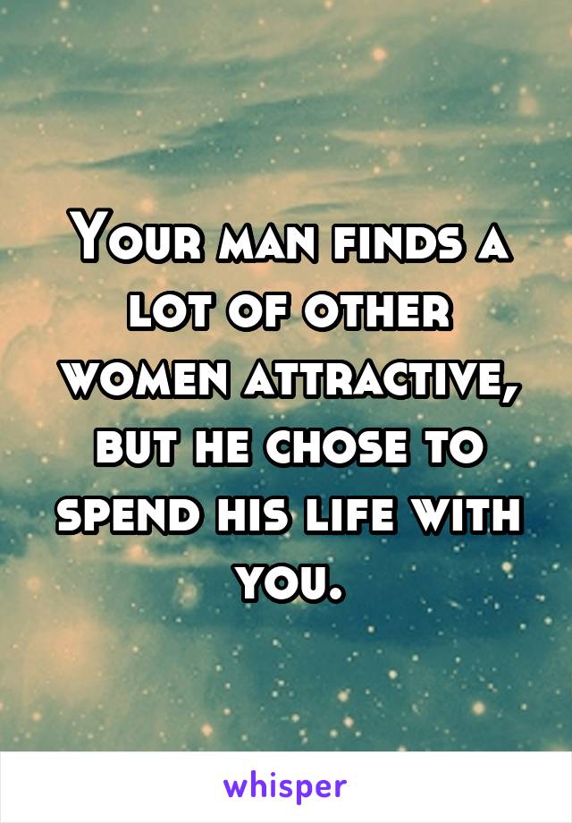 Your man finds a lot of other women attractive, but he chose to spend his life with you.