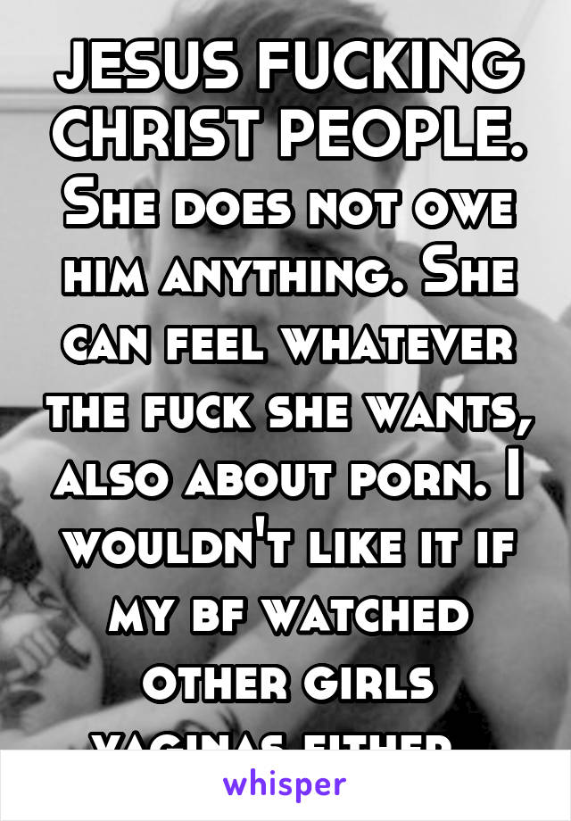 JESUS FUCKING CHRIST PEOPLE. She does not owe him anything. She can feel whatever the fuck she wants, also about porn. I wouldn't like it if my bf watched other girls vaginas either. 