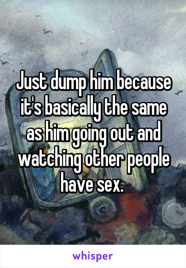 Just dump him because it's basically the same as him going out and watching other people have sex. 