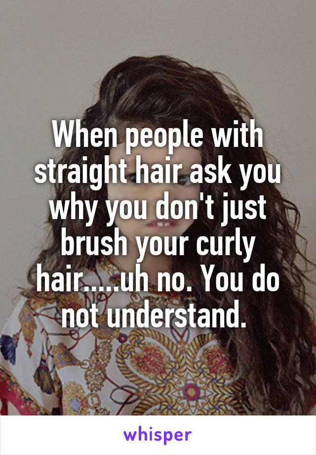 When people with straight hair ask you why you don't just brush your curly hair.....uh no. You do not understand. 