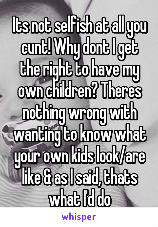 Its not selfish at all you cunt! Why dont I get the right to have my own children? Theres nothing wrong with wanting to know what your own kids look/are like & as I said, thats what I'd do