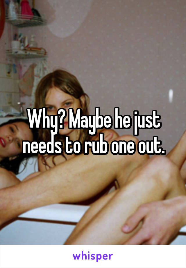 Why? Maybe he just needs to rub one out.