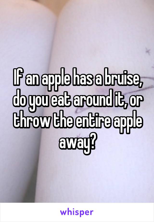 If an apple has a bruise, do you eat around it, or throw the entire apple away?