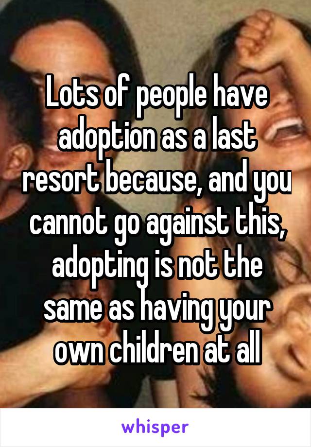 Lots of people have adoption as a last resort because, and you cannot go against this, adopting is not the same as having your own children at all