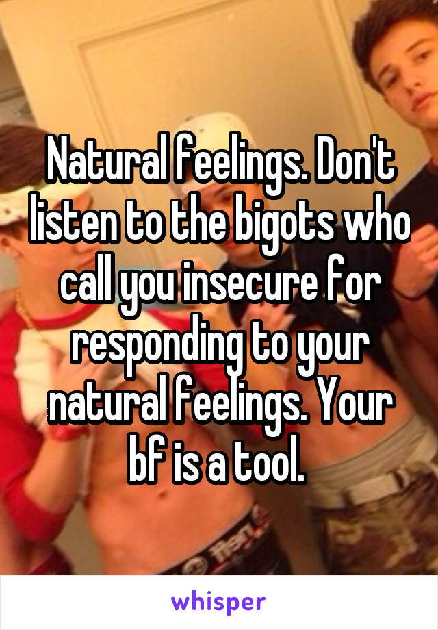 Natural feelings. Don't listen to the bigots who call you insecure for responding to your natural feelings. Your bf is a tool. 