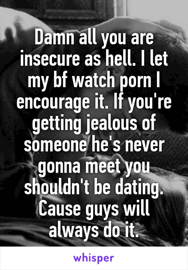 Damn all you are insecure as hell. I let my bf watch porn I encourage it. If you're getting jealous of someone he's never gonna meet you shouldn't be dating. Cause guys will always do it.