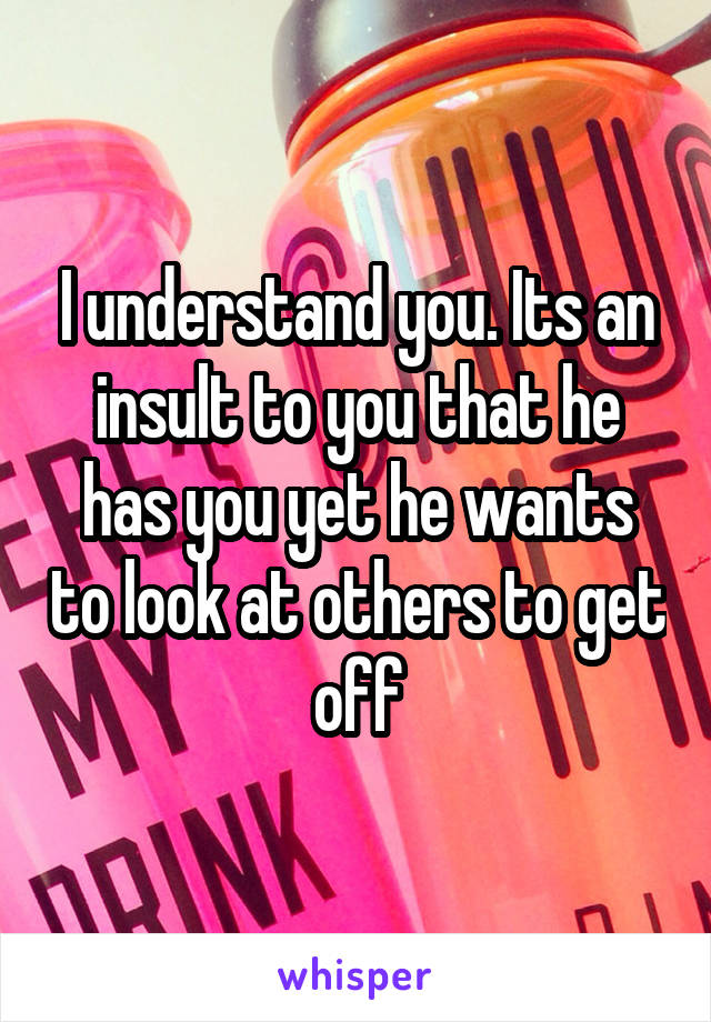 I understand you. Its an insult to you that he has you yet he wants to look at others to get off