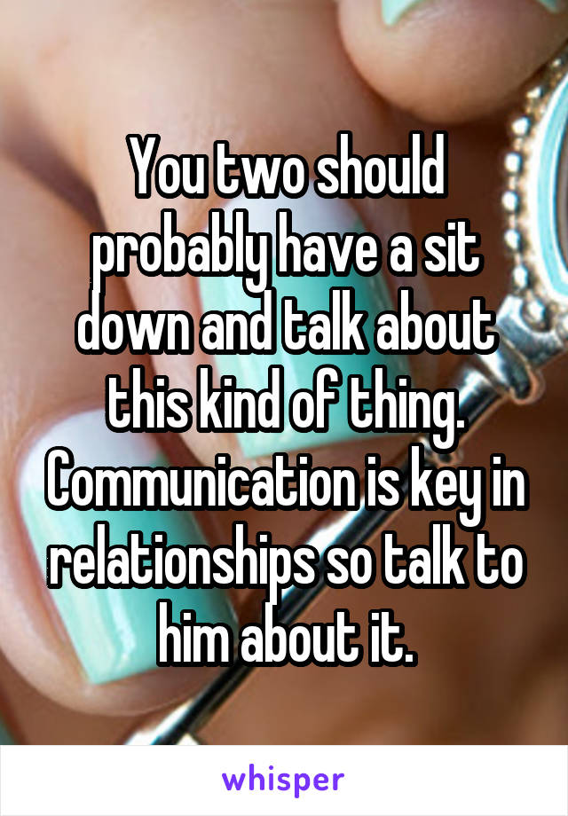 You two should probably have a sit down and talk about this kind of thing. Communication is key in relationships so talk to him about it.