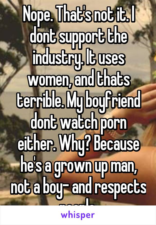 Nope. That's not it. I dont support the industry. It uses women, and thats terrible. My boyfriend dont watch porn either. Why? Because he's a grown up man, not a boy- and respects people.