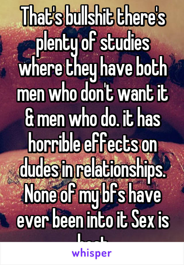 That's bullshit there's plenty of studies where they have both men who don't want it & men who do. it has horrible effects on dudes in relationships. None of my bfs have ever been into it Sex is best