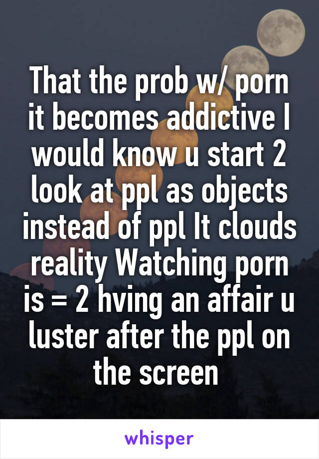 That the prob w/ porn it becomes addictive I would know u start 2 look at ppl as objects instead of ppl It clouds reality Watching porn is = 2 hving an affair u luster after the ppl on the screen 