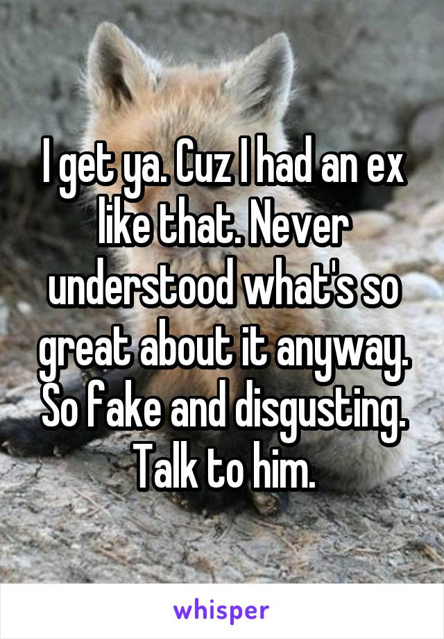 I get ya. Cuz I had an ex like that. Never understood what's so great about it anyway. So fake and disgusting. Talk to him.